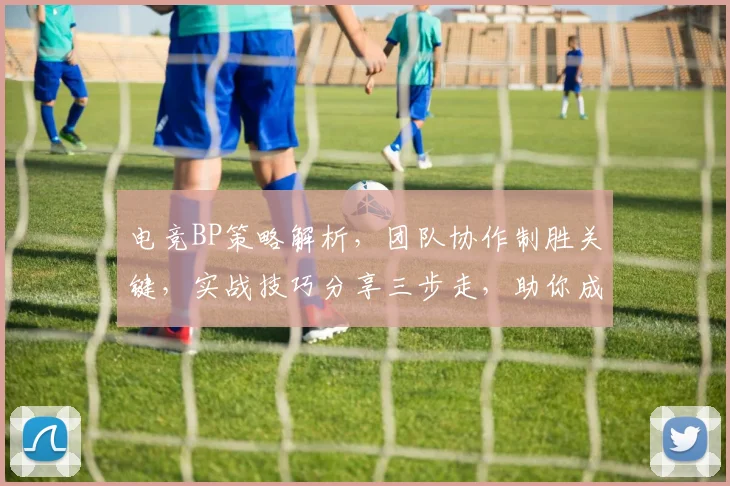 电竞BP策略解析，团队协作制胜关键，实战技巧分享三步走，助你成为战术大师