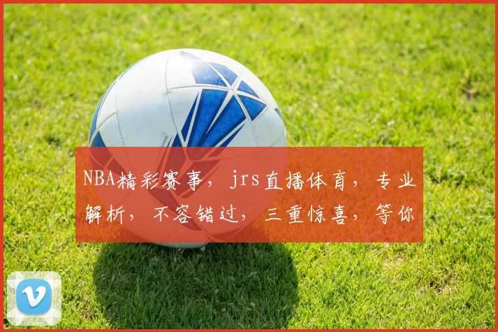 NBA精彩赛事，jrs直播体育，专业解析，不容错过，三重惊喜，等你来享