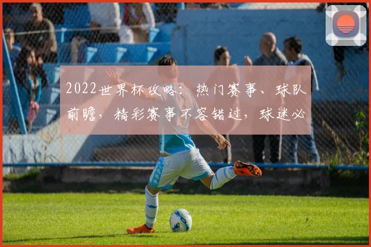 2022世界杯攻略：热门赛事、球队前瞻，精彩赛事不容错过，球迷必备