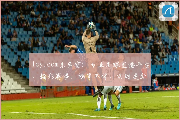 leyucom乐鱼官：专业足球直播平台，精彩赛事，畅享不停，实时更新，尽在其中，不容错过